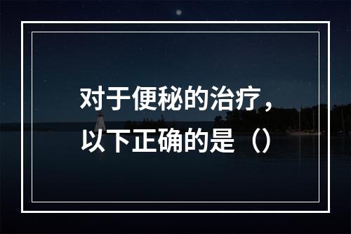 对于便秘的治疗，以下正确的是（）