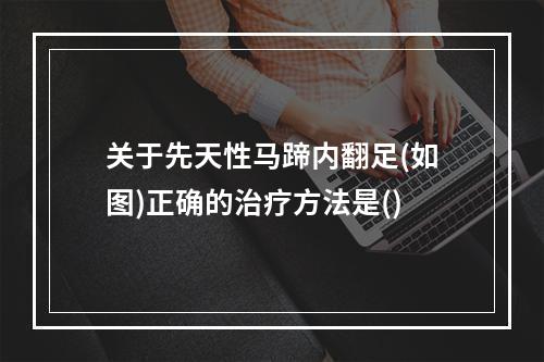 关于先天性马蹄内翻足(如图)正确的治疗方法是()