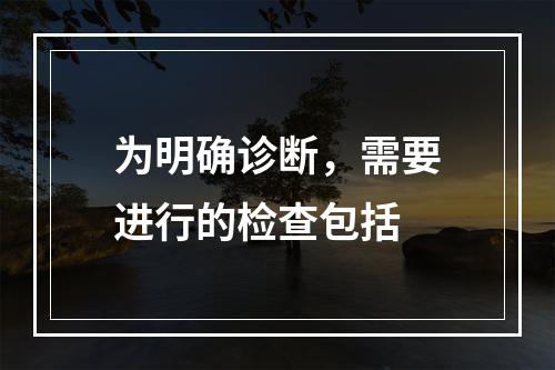 为明确诊断，需要进行的检查包括