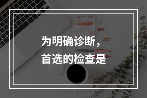 为明确诊断，首选的检查是