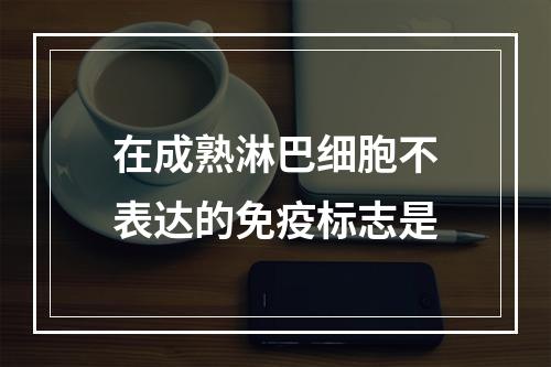 在成熟淋巴细胞不表达的免疫标志是