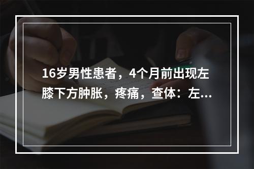 16岁男性患者，4个月前出现左膝下方肿胀，疼痛，查体：左小腿