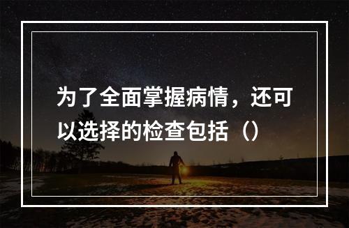 为了全面掌握病情，还可以选择的检查包括（）