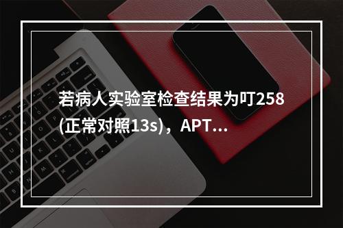 若病人实验室检查结果为叮258(正常对照13s)，APTT6