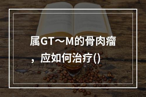 属GT～M的骨肉瘤，应如何治疗()