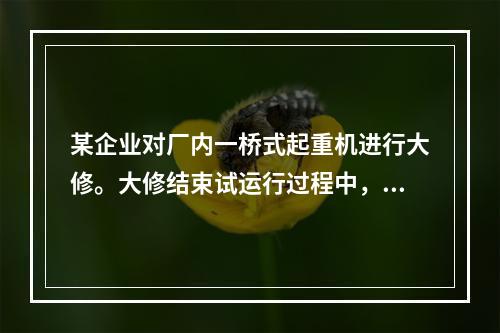 某企业对厂内一桥式起重机进行大修。大修结束试运行过程中，一把