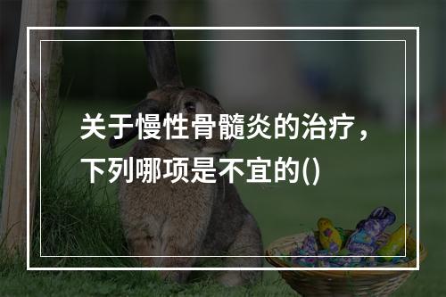 关于慢性骨髓炎的治疗，下列哪项是不宜的()