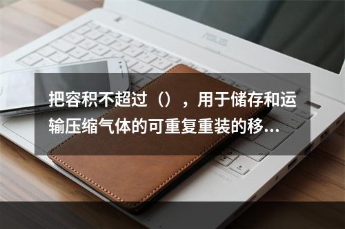 把容积不超过（），用于储存和运输压缩气体的可重复重装的移动式