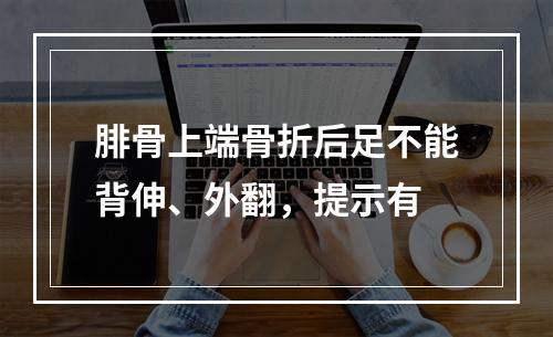 腓骨上端骨折后足不能背伸、外翻，提示有