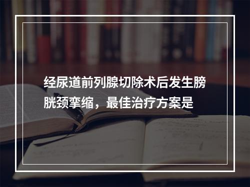 经尿道前列腺切除术后发生膀胱颈挛缩，最佳治疗方案是