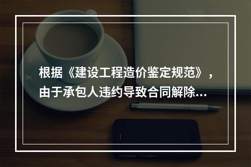 根据《建设工程造价鉴定规范》，由于承包人违约导致合同解除的费