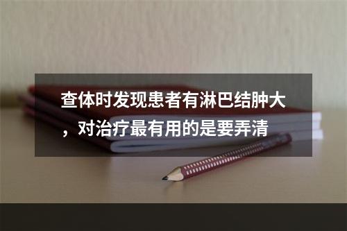 查体时发现患者有淋巴结肿大，对治疗最有用的是要弄清