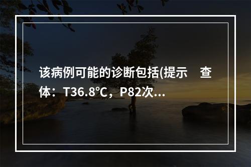 该病例可能的诊断包括(提示　查体：T36.8℃，P82次/m