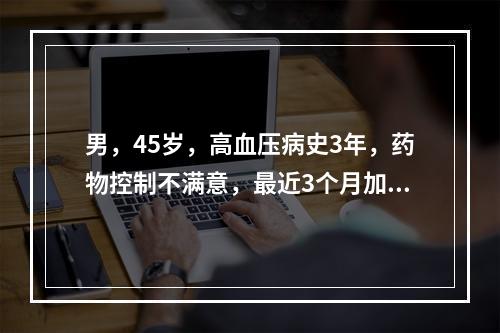 男，45岁，高血压病史3年，药物控制不满意，最近3个月加重，