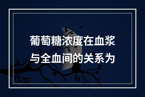 葡萄糖浓度在血浆与全血间的关系为