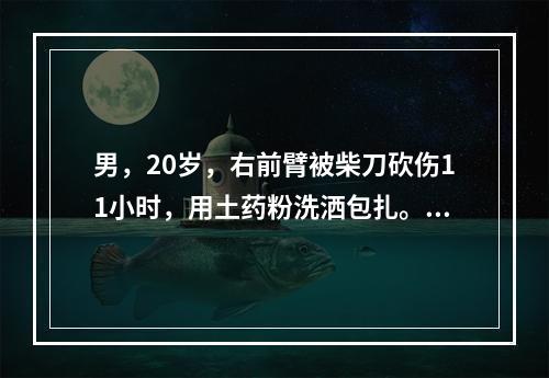 男，20岁，右前臂被柴刀砍伤11小时，用土药粉洗洒包扎。来诊