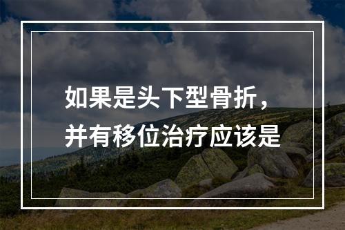 如果是头下型骨折，并有移位治疗应该是