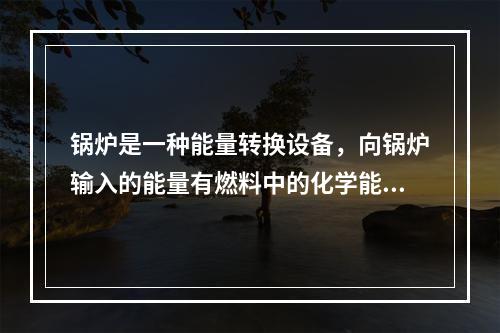 锅炉是一种能量转换设备，向锅炉输入的能量有燃料中的化学能、电