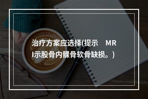 治疗方案应选择(提示　MRI示股骨内髁骨软骨缺损。)