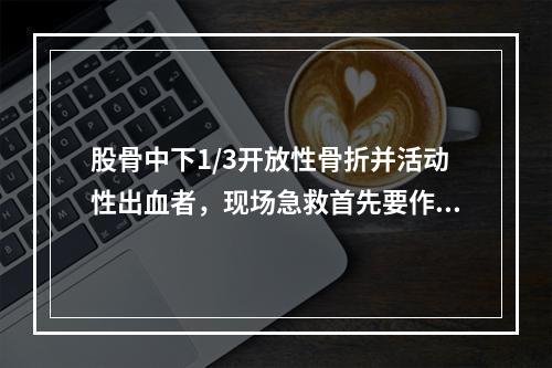 股骨中下1/3开放性骨折并活动性出血者，现场急救首先要作的处