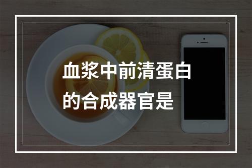 血浆中前清蛋白的合成器官是