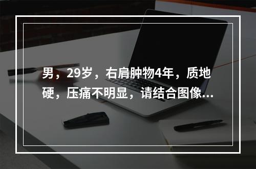 男，29岁，右肩肿物4年，质地硬，压痛不明显，请结合图像，选