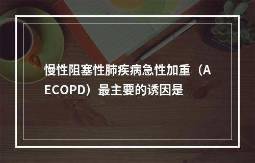 慢性阻塞性肺疾病急性加重（AECOPD）最主要的诱因是