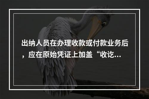 出纳人员在办理收款或付款业务后，应在原始凭证上加盖“收讫”或