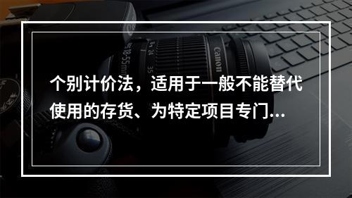 个别计价法，适用于一般不能替代使用的存货、为特定项目专门购入