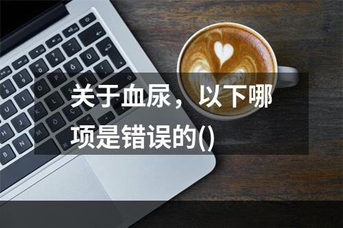 关于血尿，以下哪项是错误的()