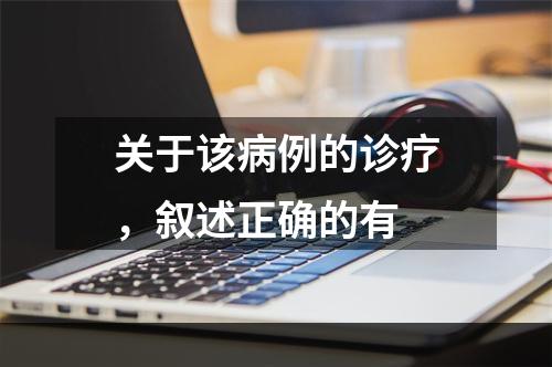 关于该病例的诊疗，叙述正确的有