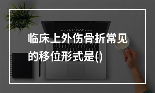 临床上外伤骨折常见的移位形式是()