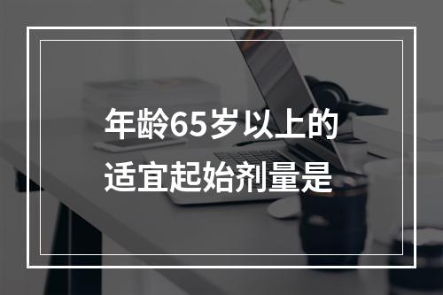 年龄65岁以上的适宜起始剂量是