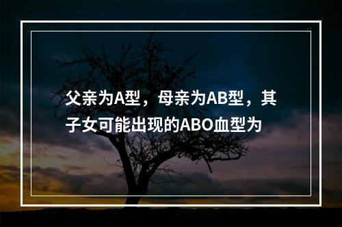 父亲为A型，母亲为AB型，其子女可能出现的ABO血型为