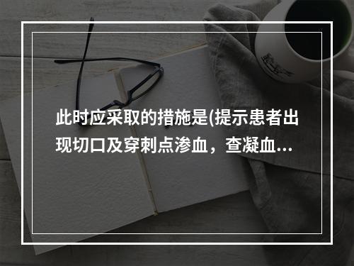 此时应采取的措施是(提示患者出现切口及穿刺点渗血，查凝血功能