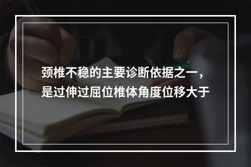 颈椎不稳的主要诊断依据之一，是过伸过屈位椎体角度位移大于