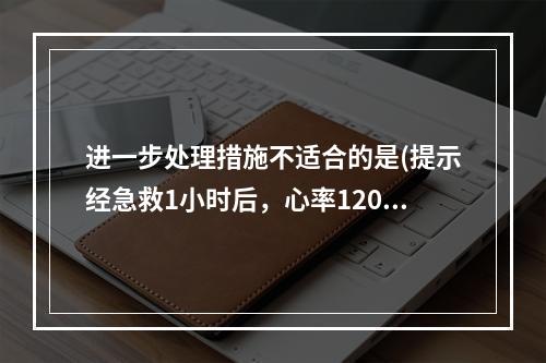 进一步处理措施不适合的是(提示经急救1小时后，心率120次/