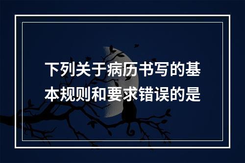 下列关于病历书写的基本规则和要求错误的是