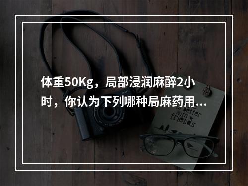 体重50Kg，局部浸润麻醉2小时，你认为下列哪种局麻药用量相