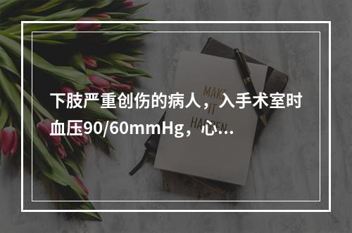 下肢严重创伤的病人，入手术室时血压90/60mmHg，心率1