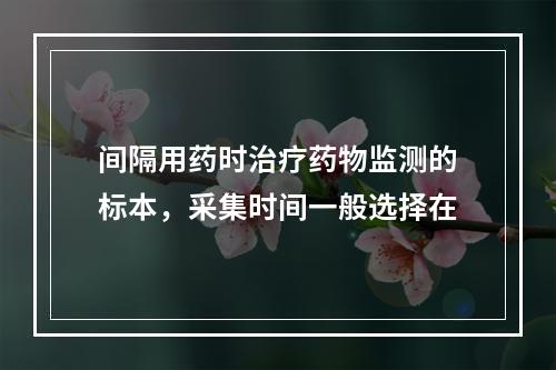 间隔用药时治疗药物监测的标本，采集时间一般选择在