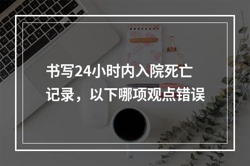 书写24小时内入院死亡记录，以下哪项观点错误