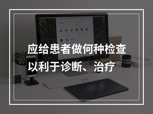 应给患者做何种检查以利于诊断、治疗