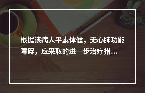 根据该病人平素体健，无心肺功能障碍，应采取的进一步治疗措施为