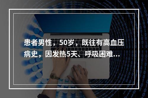 患者男性，50岁，既往有高血压病史，因发热5天、呼吸困难1天