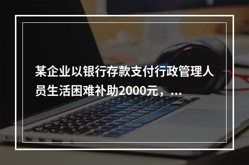 某企业以银行存款支付行政管理人员生活困难补助2000元，下列