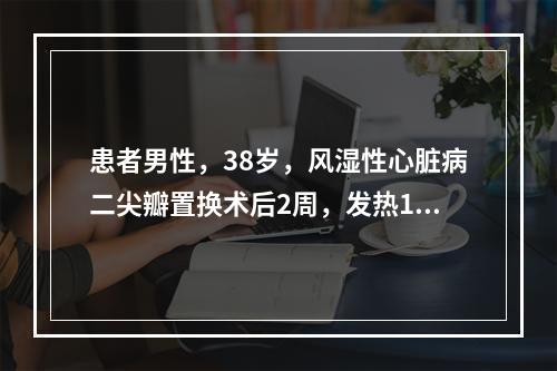 患者男性，38岁，风湿性心脏病二尖瓣置换术后2周，发热10天