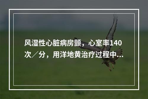 风湿性心脏病房颤，心室率140次／分，用洋地黄治疗过程中，心