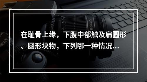 在耻骨上缘，下腹中部触及扁圆形、圆形块物，下列哪一种情况不属