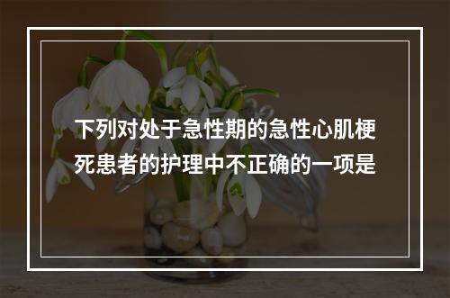 下列对处于急性期的急性心肌梗死患者的护理中不正确的一项是